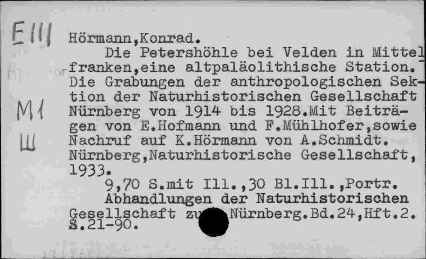 ﻿FUI
Mi
ш
Hörmann, Konrad.
Die Petershöhle bei Velden in Mitte: franken,eine altpaläolithische Station. Die Grabungen der anthropologischen Sektion der Naturhistorischen Gesellschaft
Nürnberg von 1914 bis 1928.Mit Beiträgen von E.Hofmann und F.Mühlhofer,sowie Nachruf auf K.Hörmann von A.Schmidt.
Nürnberg,Naturhistorische Gesellschaft, 1933.
9,70 S.mit Ill.,30 Bl.Ill.,Portr.
Abhandlungen der Naturhistorischen Gesellschaft zi^^Nürnberg.Bd. 24,Hft.2.